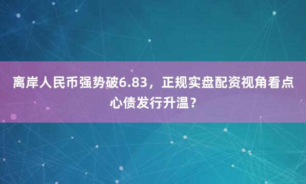 离岸人民币强势破6.83，正规实盘配资视角看点心债发行升温？