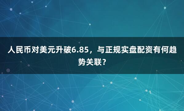 人民币对美元升破6.85，与正规实盘配资有何趋势关联？