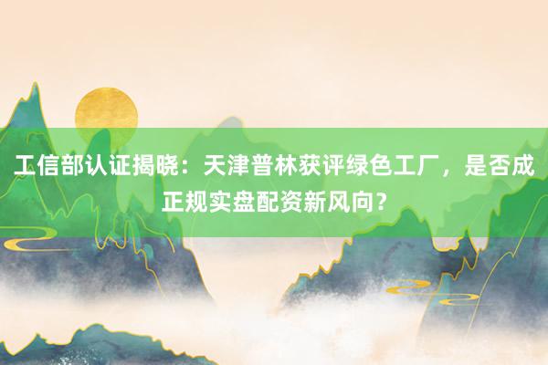 工信部认证揭晓：天津普林获评绿色工厂，是否成正规实盘配资新风向？