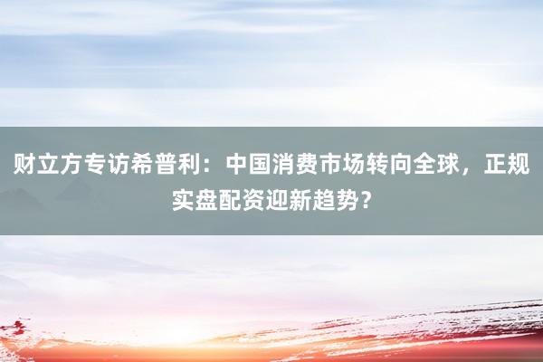 财立方专访希普利：中国消费市场转向全球，正规实盘配资迎新趋势？