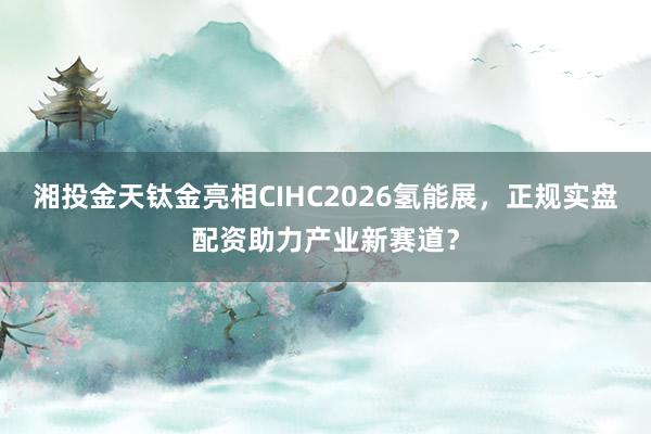 湘投金天钛金亮相CIHC2026氢能展，正规实盘配资助力产业新赛道？