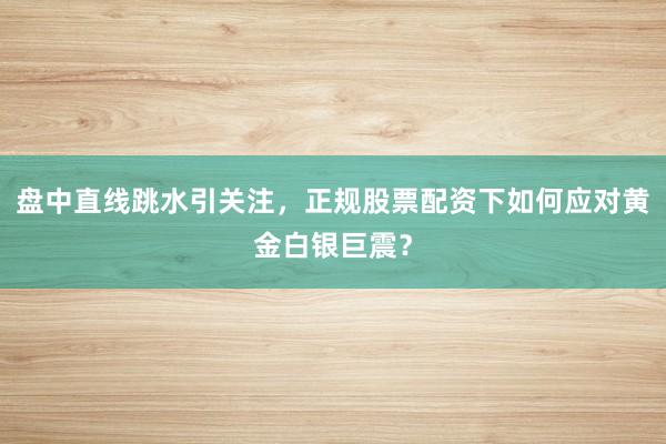 盘中直线跳水引关注，正规股票配资下如何应对黄金白银巨震？