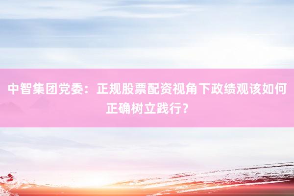 中智集团党委：正规股票配资视角下政绩观该如何正确树立践行？