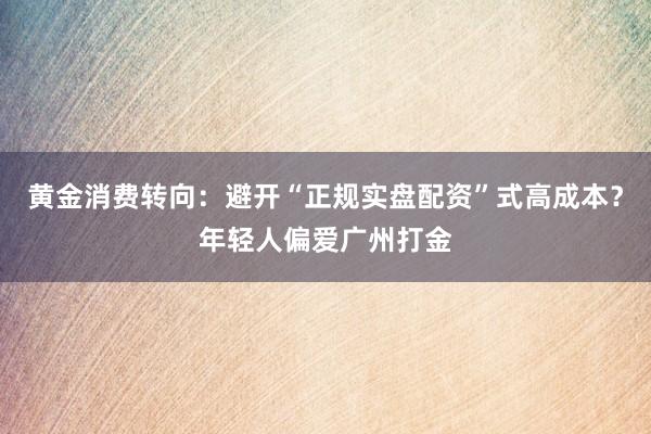 黄金消费转向：避开“正规实盘配资”式高成本？年轻人偏爱广州打金