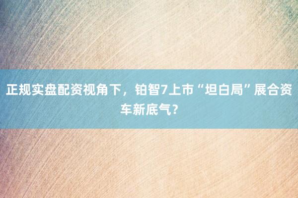 正规实盘配资视角下，铂智7上市“坦白局”展合资车新底气？