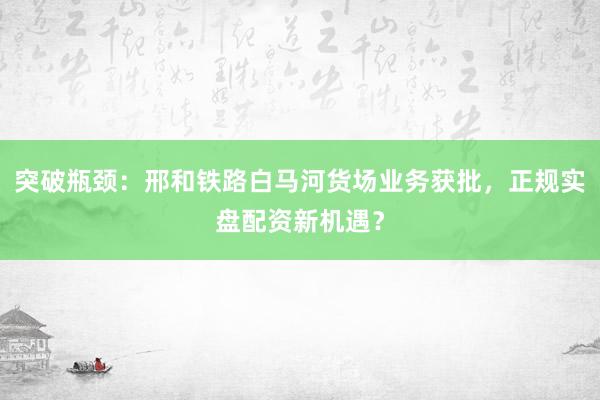 突破瓶颈：邢和铁路白马河货场业务获批，正规实盘配资新机遇？