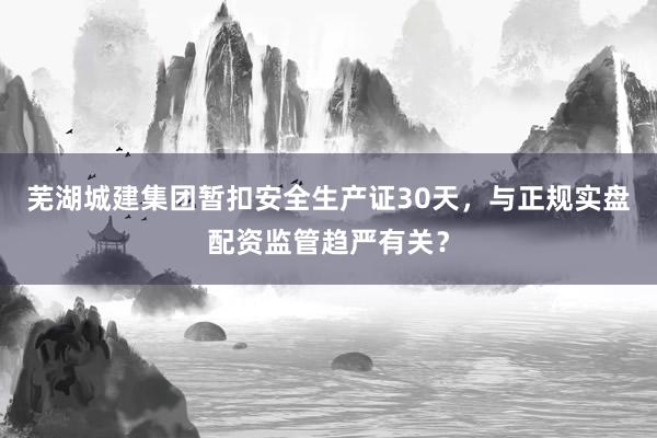 芜湖城建集团暂扣安全生产证30天，与正规实盘配资监管趋严有关？