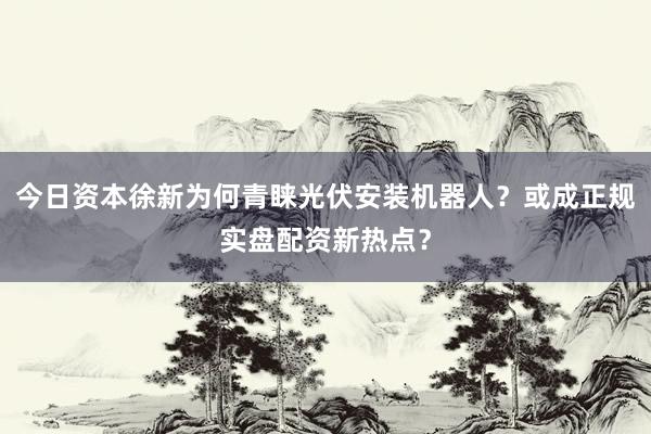 今日资本徐新为何青睐光伏安装机器人？或成正规实盘配资新热点？