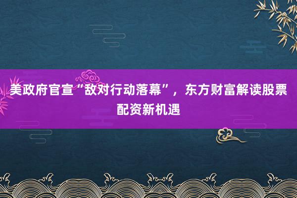 美政府官宣“敌对行动落幕”，东方财富解读股票配资新机遇