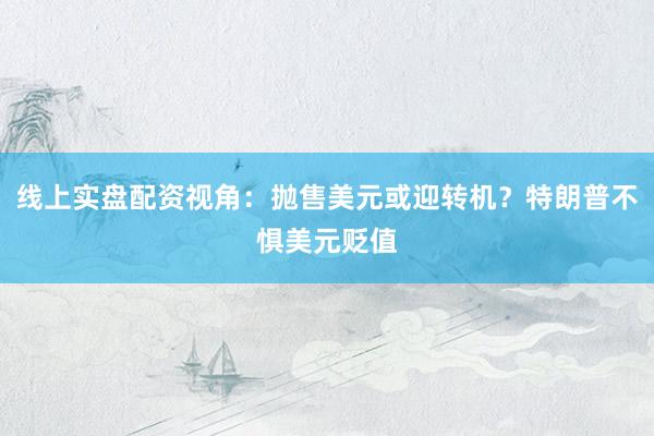 线上实盘配资视角：抛售美元或迎转机？特朗普不惧美元贬值
