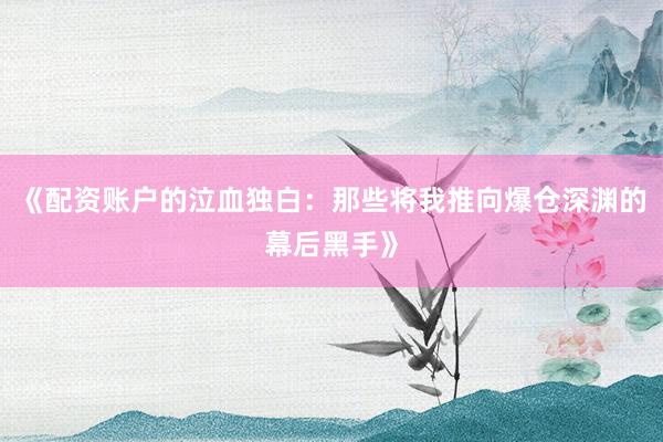 《配资账户的泣血独白：那些将我推向爆仓深渊的幕后黑手》