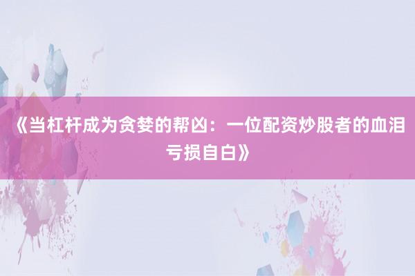 《当杠杆成为贪婪的帮凶：一位配资炒股者的血泪亏损自白》