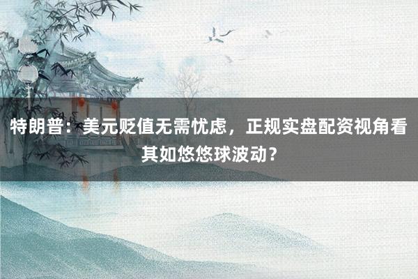 特朗普：美元贬值无需忧虑，正规实盘配资视角看其如悠悠球波动？