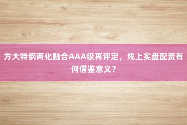 方大特钢两化融合AAA级再评定，线上实盘配资有何借鉴意义？