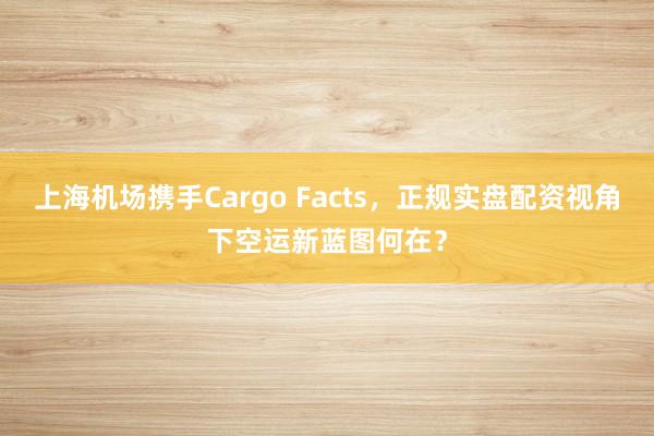 上海机场携手Cargo Facts，正规实盘配资视角下空运新蓝图何在？