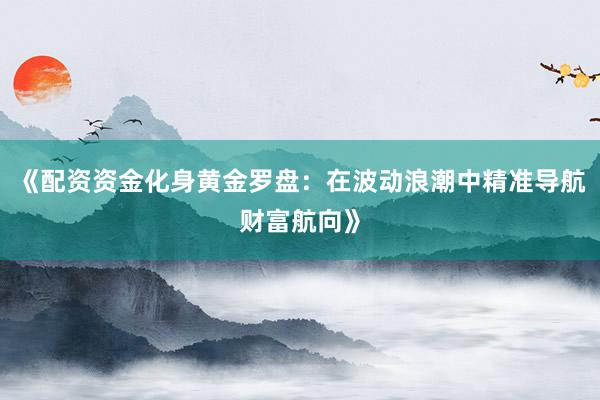 《配资资金化身黄金罗盘：在波动浪潮中精准导航财富航向》