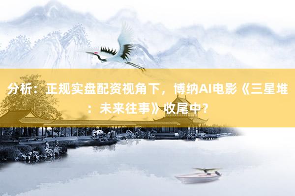 分析：正规实盘配资视角下，博纳AI电影《三星堆：未来往事》收尾中？