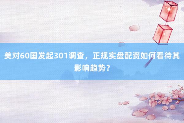 美对60国发起301调查，正规实盘配资如何看待其影响趋势？