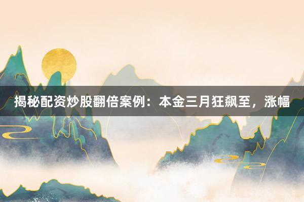 揭秘配资炒股翻倍案例：本金三月狂飙至，涨幅
