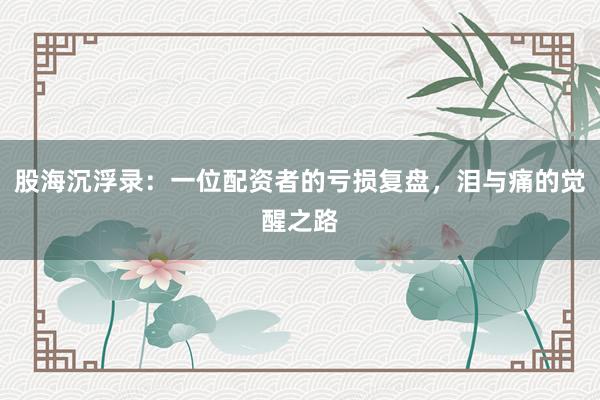 股海沉浮录：一位配资者的亏损复盘，泪与痛的觉醒之路
