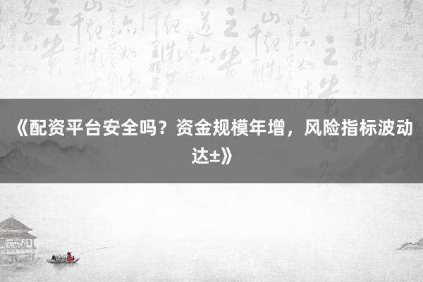 《配资平台安全吗？资金规模年增，风险指标波动达±》