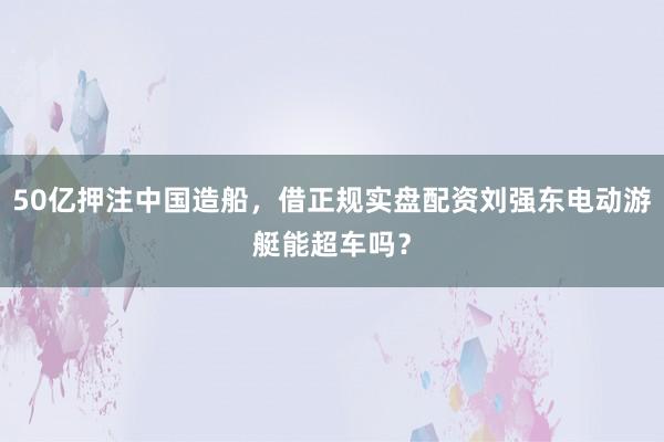 50亿押注中国造船，借正规实盘配资刘强东电动游艇能超车吗？