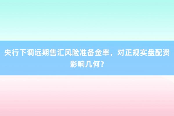 央行下调远期售汇风险准备金率，对正规实盘配资影响几何？