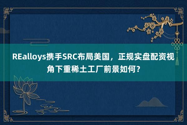 REalloys携手SRC布局美国，正规实盘配资视角下重稀土工厂前景如何？