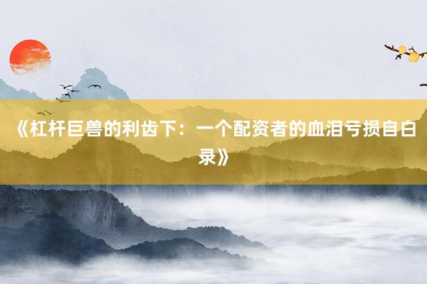 《杠杆巨兽的利齿下：一个配资者的血泪亏损自白录》