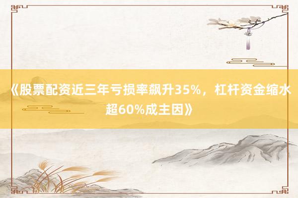《股票配资近三年亏损率飙升35%，杠杆资金缩水超60%成主因》