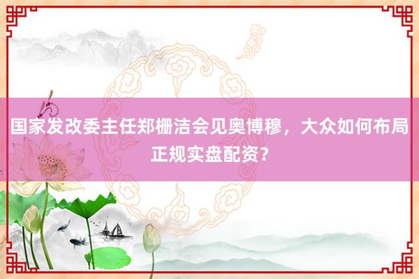 国家发改委主任郑栅洁会见奥博穆，大众如何布局正规实盘配资？