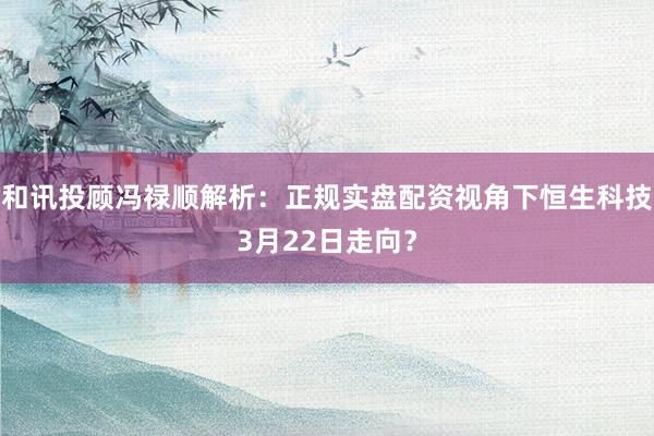 和讯投顾冯禄顺解析：正规实盘配资视角下恒生科技3月22日走向？