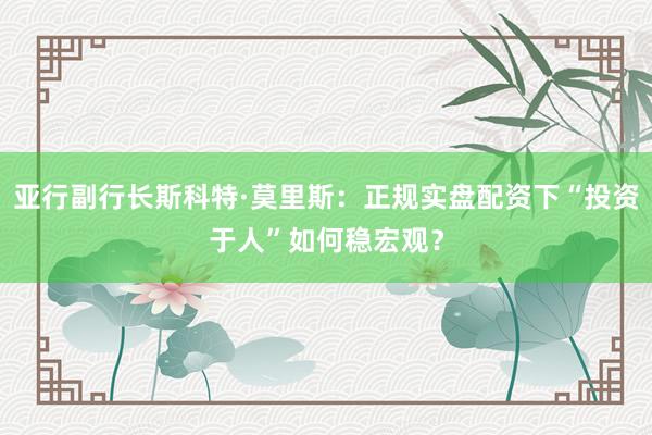 亚行副行长斯科特·莫里斯：正规实盘配资下“投资于人”如何稳宏观？