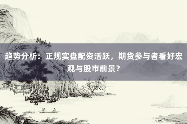 趋势分析：正规实盘配资活跃，期货参与者看好宏观与股市前景？