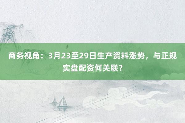 商务视角：3月23至29日生产资料涨势，与正规实盘配资何关联？