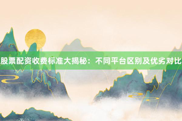 股票配资收费标准大揭秘：不同平台区别及优劣对比