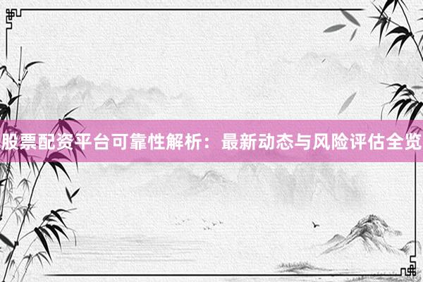 股票配资平台可靠性解析：最新动态与风险评估全览