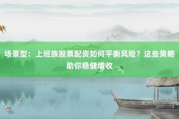 场景型：上班族股票配资如何平衡风险？这些策略助你稳健增收