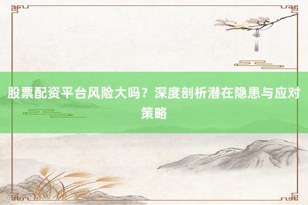 股票配资平台风险大吗？深度剖析潜在隐患与应对策略
