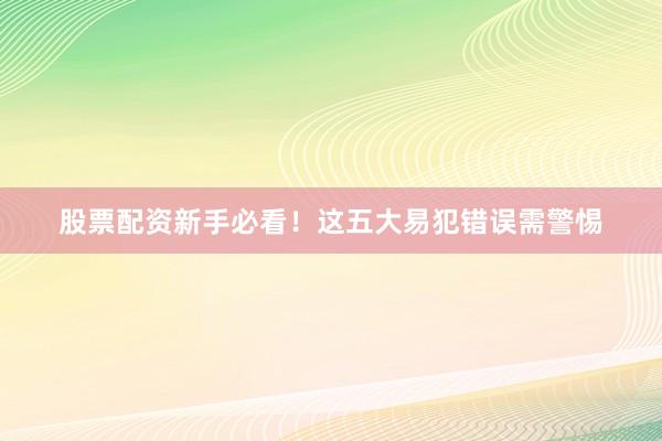 股票配资新手必看！这五大易犯错误需警惕