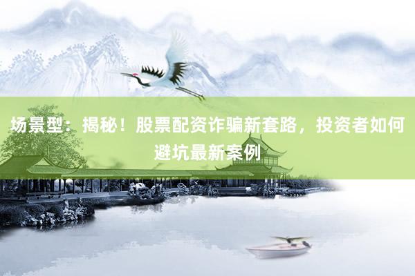 场景型：揭秘！股票配资诈骗新套路，投资者如何避坑最新案例