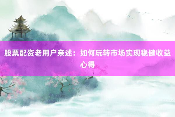 股票配资老用户亲述：如何玩转市场实现稳健收益心得