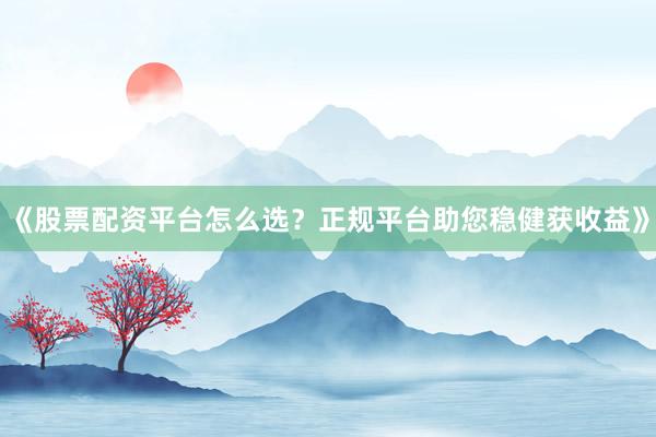 《股票配资平台怎么选？正规平台助您稳健获收益》