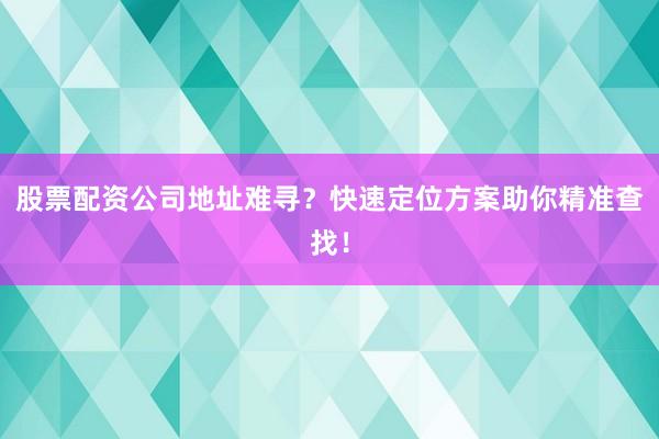 股票配资公司地址难寻？快速定位方案助你精准查找！