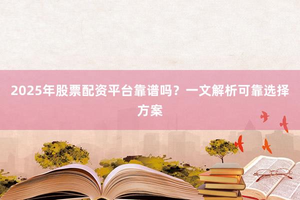 2025年股票配资平台靠谱吗？一文解析可靠选择方案