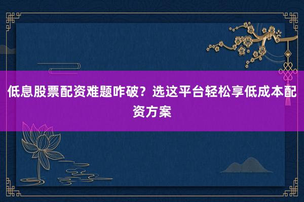 低息股票配资难题咋破？选这平台轻松享低成本配资方案