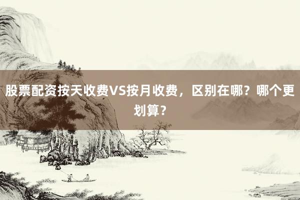 股票配资按天收费VS按月收费，区别在哪？哪个更划算？