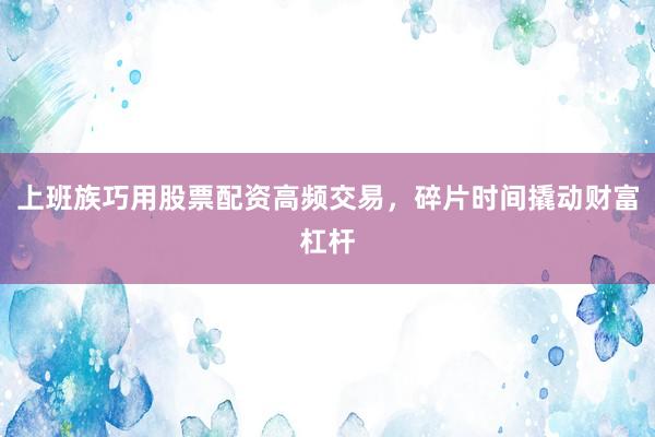 上班族巧用股票配资高频交易，碎片时间撬动财富杠杆