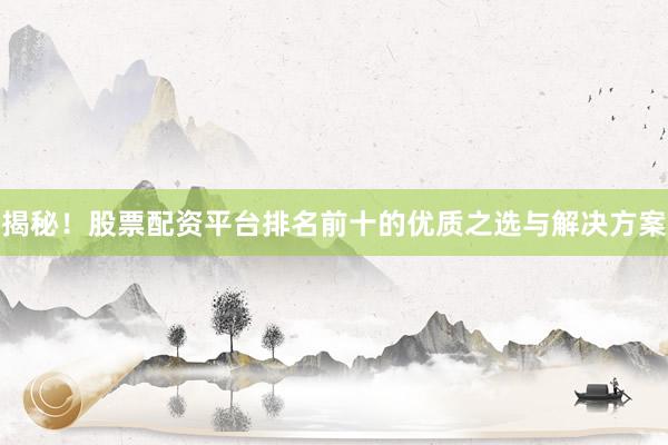 揭秘！股票配资平台排名前十的优质之选与解决方案