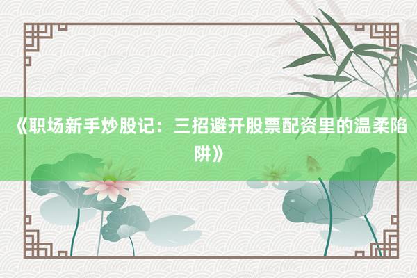 《职场新手炒股记：三招避开股票配资里的温柔陷阱》